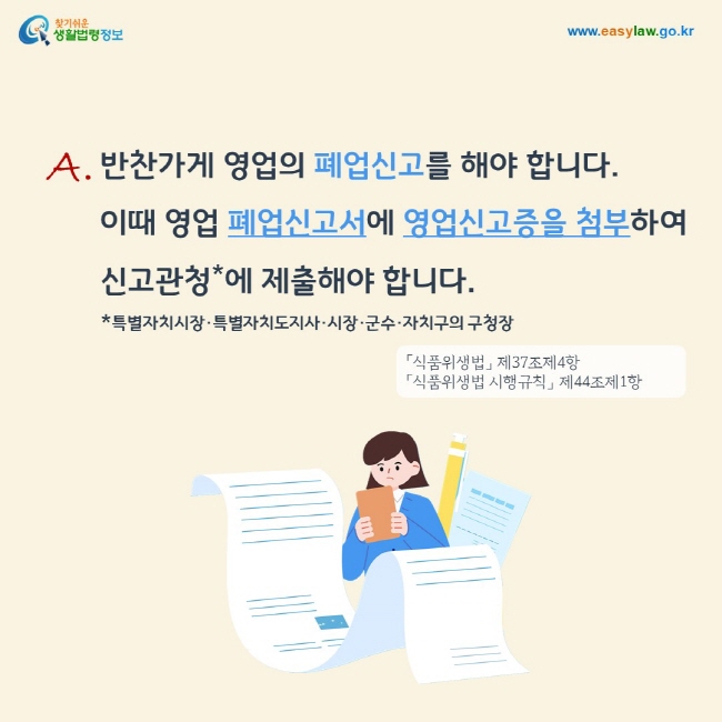 답변: 반찬가게 영업의 폐업신고를 해야 합니다. 이때 영업 폐업신고서에 영업신고증을 첨부하여 신고관청(특별자치시장·특별자치도지사·시장·군수·자치구의 구청장)에 제출해야 합니다.「식품위생법」 제37조제4항, 「식품위생법 시행규칙」 제44조제1항

